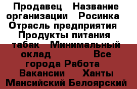 Продавец › Название организации ­ Росинка › Отрасль предприятия ­ Продукты питания, табак › Минимальный оклад ­ 16 000 - Все города Работа » Вакансии   . Ханты-Мансийский,Белоярский г.